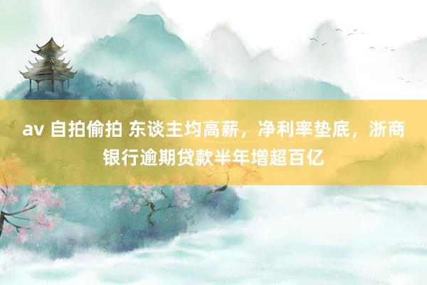 av 自拍偷拍 东谈主均高薪，净利率垫底，浙商银行逾期贷款半年增超百亿