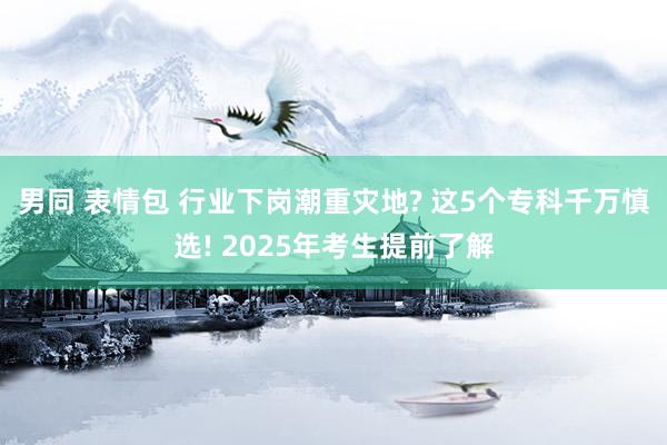 男同 表情包 行业下岗潮重灾地? 这5个专科千万慎选! 2025年考生提前了解