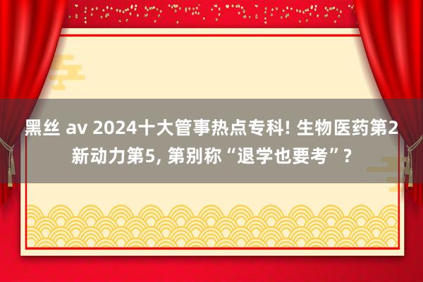 黑丝 av 2024十大管事热点专科! 生物医药第2新动力第5， 第别称“退学也要考”?