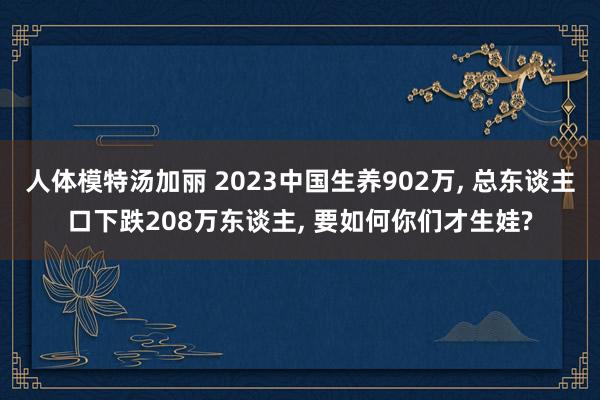 人体模特汤加丽 2023中国生养902万， 总东谈主口下跌208万东谈主， 要如何你们才生娃?