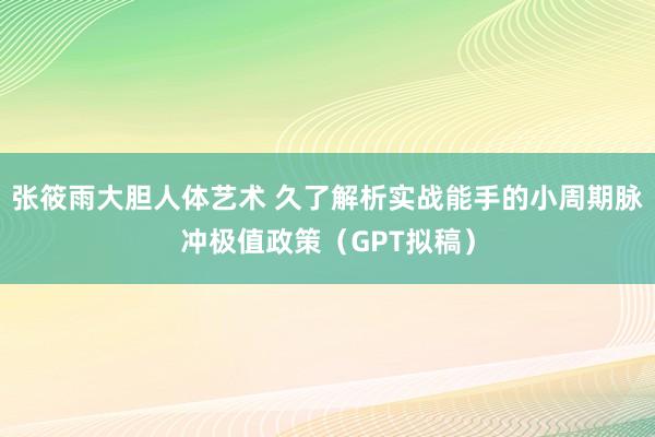 张筱雨大胆人体艺术 久了解析实战能手的小周期脉冲极值政策（GPT拟稿）