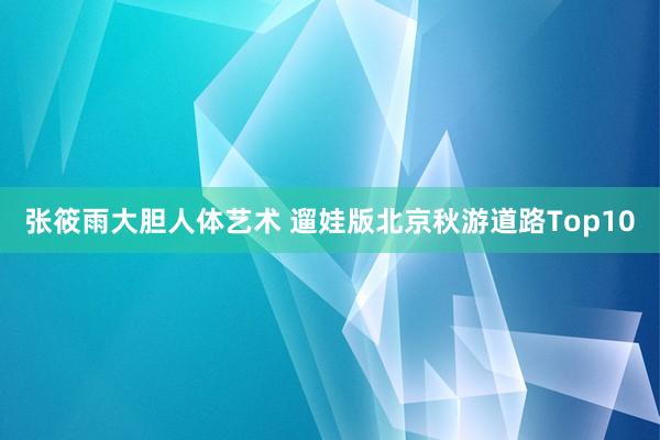 张筱雨大胆人体艺术 遛娃版北京秋游道路Top10