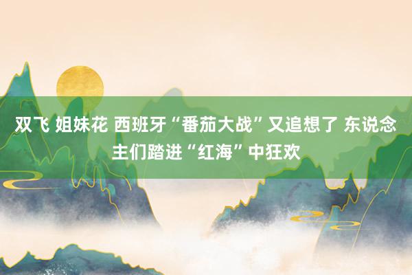 双飞 姐妹花 西班牙“番茄大战”又追想了 东说念主们踏进“红海”中狂欢