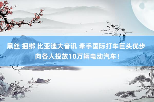 黑丝 捆绑 比亚迪大音讯 牵手国际打车巨头优步 向各人投放10万辆电动汽车！