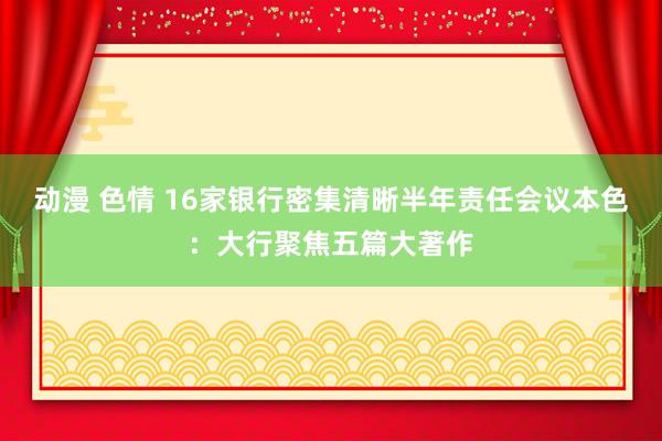 动漫 色情 16家银行密集清晰半年责任会议本色：大行聚焦五篇大著作