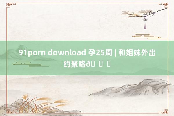 91porn download 孕25周 | 和姐妹外出约聚咯💕