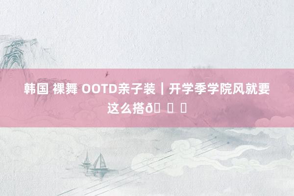 韩国 裸舞 OOTD亲子装｜开学季学院风就要这么搭👏