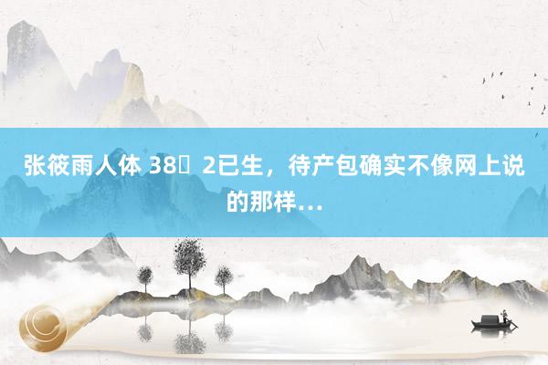 张筱雨人体 38➕2已生，待产包确实不像网上说的那样…