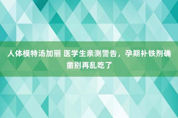 人体模特汤加丽 医学生亲测警告，孕期补铁剂确凿别再乱吃了