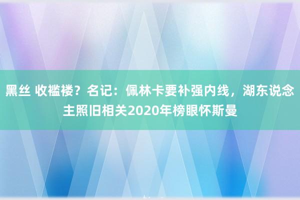 黑丝 收褴褛？名记：佩林卡要补强内线，湖东说念主照旧相关2020年榜眼怀斯曼