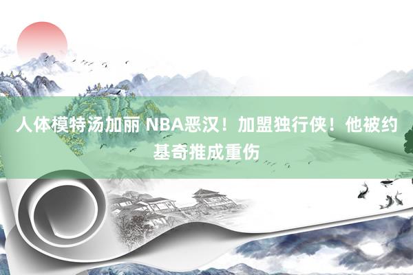 人体模特汤加丽 NBA恶汉！加盟独行侠！他被约基奇推成重伤