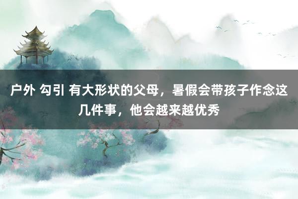 户外 勾引 有大形状的父母，暑假会带孩子作念这几件事，他会越来越优秀