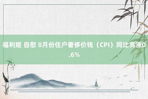 福利姬 自慰 8月份住户奢侈价钱（CPI）同比高涨0.6%