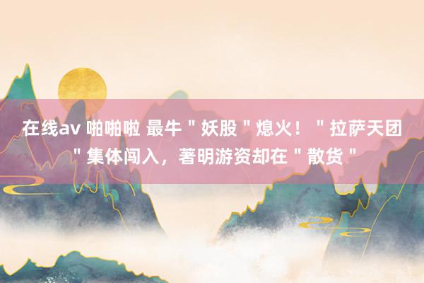 在线av 啪啪啦 最牛＂妖股＂熄火！＂拉萨天团＂集体闯入，著明游资却在＂散货＂