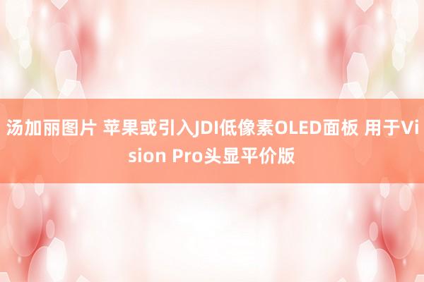 汤加丽图片 苹果或引入JDI低像素OLED面板 用于Vision Pro头显平价版