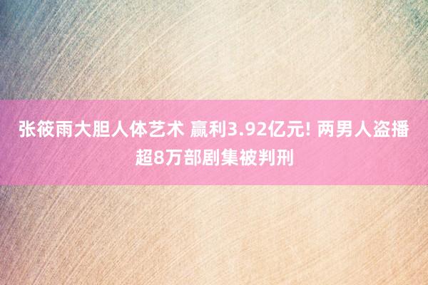 张筱雨大胆人体艺术 赢利3.92亿元! 两男人盗播超8万部剧集被判刑