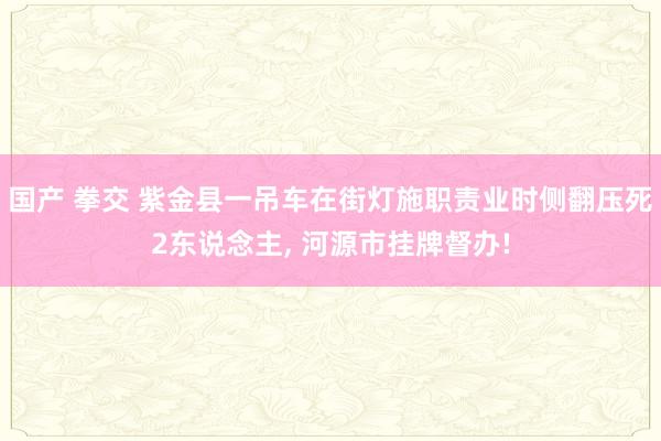 国产 拳交 紫金县一吊车在街灯施职责业时侧翻压死2东说念主， 河源市挂牌督办!