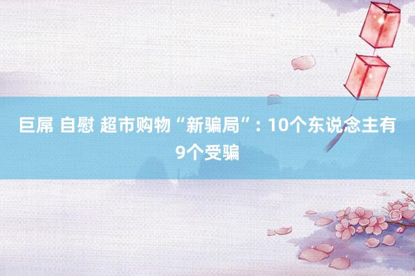 巨屌 自慰 超市购物“新骗局”: 10个东说念主有9个受骗