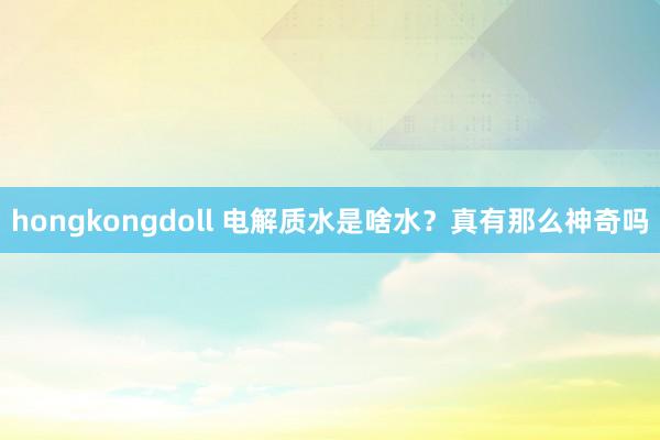 hongkongdoll 电解质水是啥水？真有那么神奇吗