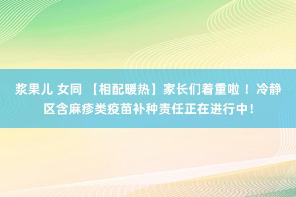 浆果儿 女同 【相配暖热】家长们着重啦 ！冷静区含麻疹类疫苗补种责任正在进行中！