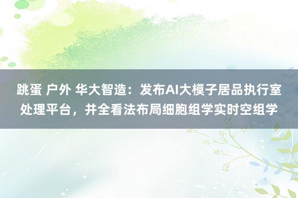 跳蛋 户外 华大智造：发布AI大模子居品执行室处理平台，并全看法布局细胞组学实时空组学