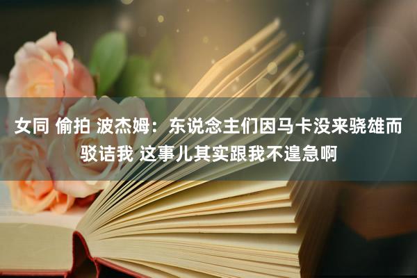 女同 偷拍 波杰姆：东说念主们因马卡没来骁雄而驳诘我 这事儿其实跟我不遑急啊