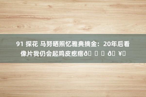 91 探花 马努晒照忆雅典摘金：20年后看像片我仍会起鸡皮疙瘩🙌🥇