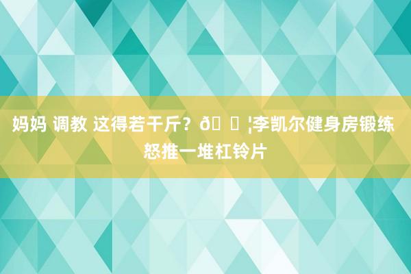 妈妈 调教 这得若干斤？💦李凯尔健身房锻练 怒推一堆杠铃片