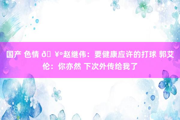 国产 色情 🥺赵继伟：要健康应许的打球 郭艾伦：你亦然 下次外传给我了