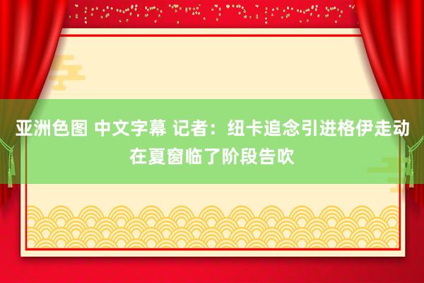 亚洲色图 中文字幕 记者：纽卡追念引进格伊走动在夏窗临了阶段告吹