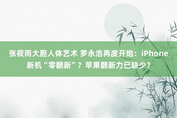 张筱雨大胆人体艺术 罗永浩再度开炮：iPhone新机“零翻新”？苹果翻新力已缺少？