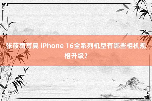 张筱雨写真 iPhone 16全系列机型有哪些相机规格升级？