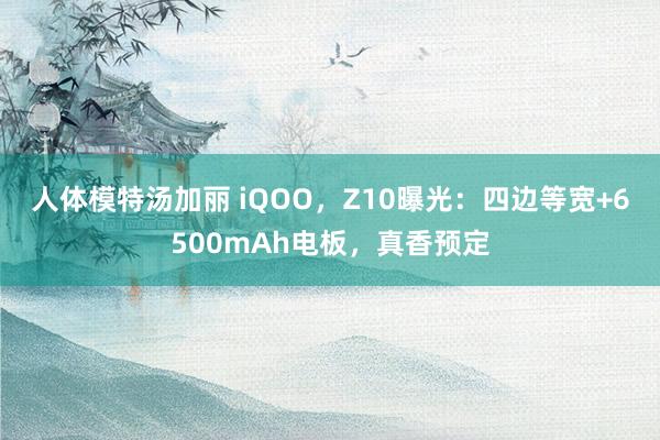 人体模特汤加丽 iQOO，Z10曝光：四边等宽+6500mAh电板，真香预定