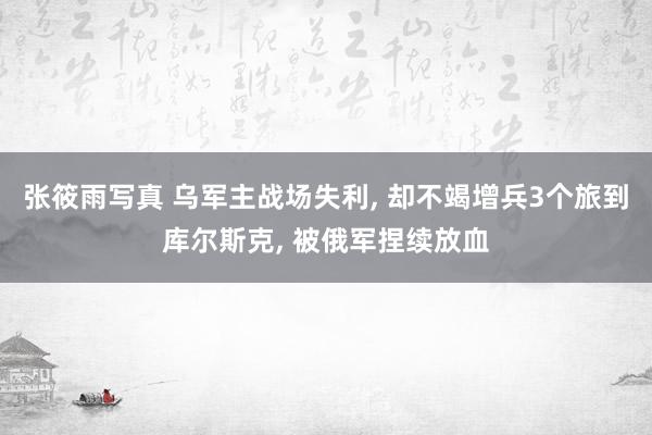 张筱雨写真 乌军主战场失利， 却不竭增兵3个旅到库尔斯克， 被俄军捏续放血