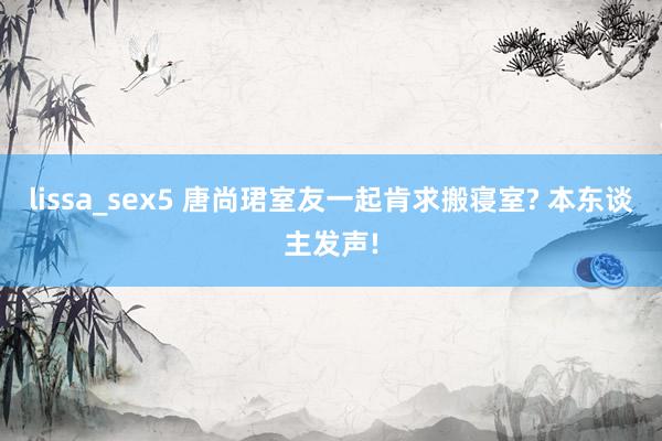 lissa_sex5 唐尚珺室友一起肯求搬寝室? 本东谈主发声!