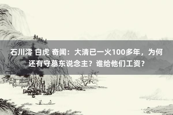 石川澪 白虎 奇闻：大清已一火100多年，为何还有守墓东说念主？谁给他们工资？