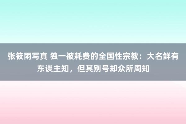 张筱雨写真 独一被耗费的全国性宗教：大名鲜有东谈主知，但其别号却众所周知