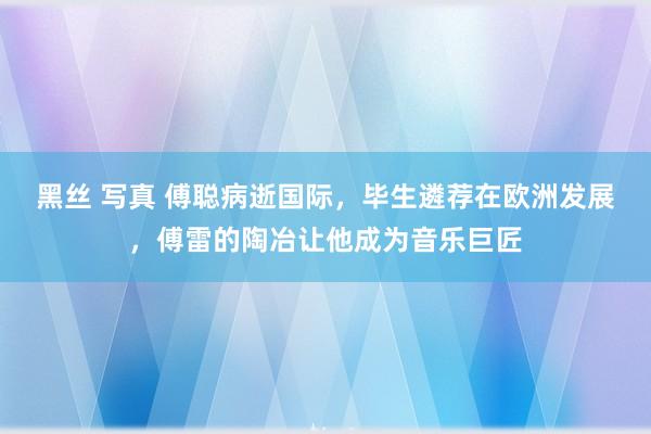 黑丝 写真 傅聪病逝国际，毕生遴荐在欧洲发展，傅雷的陶冶让他成为音乐巨匠