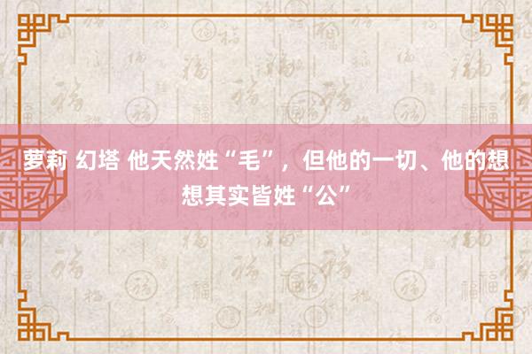 萝莉 幻塔 他天然姓“毛”，但他的一切、他的想想其实皆姓“公”