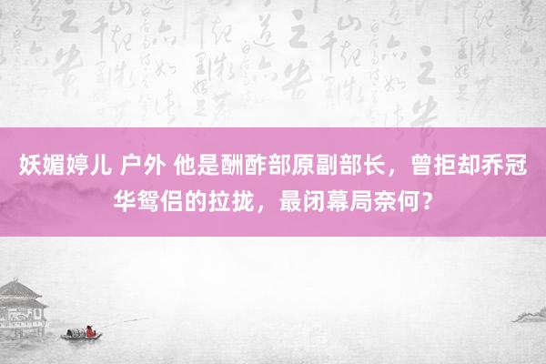 妖媚婷儿 户外 他是酬酢部原副部长，曾拒却乔冠华鸳侣的拉拢，最闭幕局奈何？