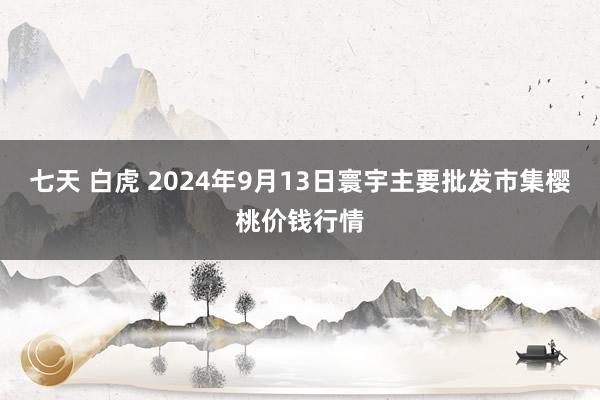 七天 白虎 2024年9月13日寰宇主要批发市集樱桃价钱行情