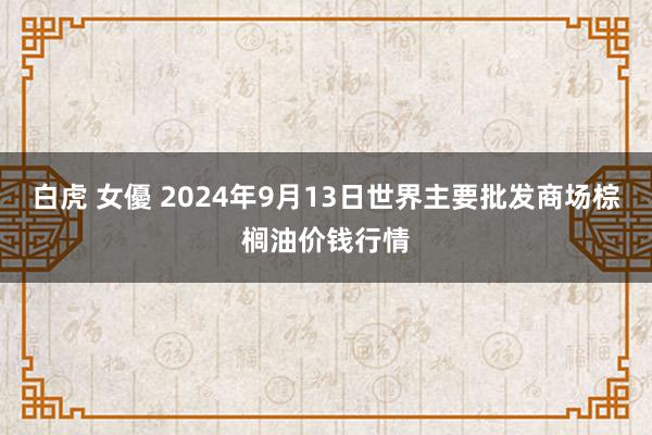 白虎 女優 2024年9月13日世界主要批发商场棕榈油价钱行情