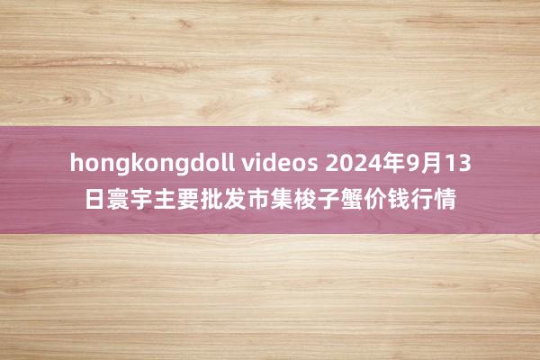 hongkongdoll videos 2024年9月13日寰宇主要批发市集梭子蟹价钱行情