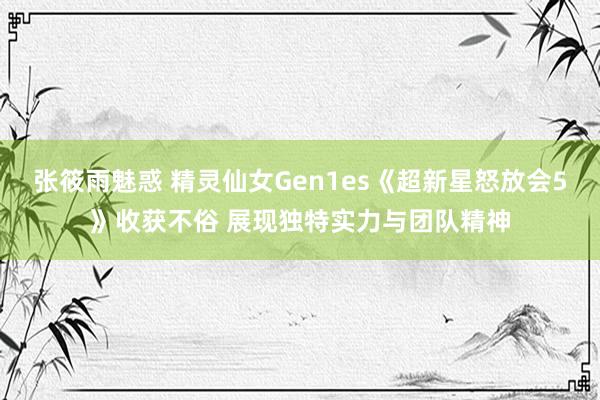 张筱雨魅惑 精灵仙女Gen1es《超新星怒放会5》收获不俗 展现独特实力与团队精神