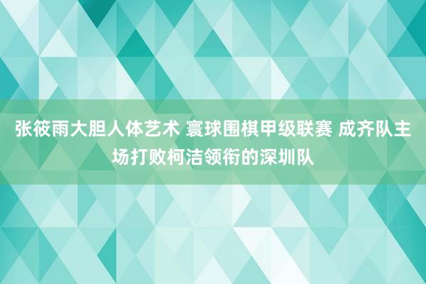 张筱雨大胆人体艺术 寰球围棋甲级联赛 成齐队主场打败柯洁领衔的深圳队