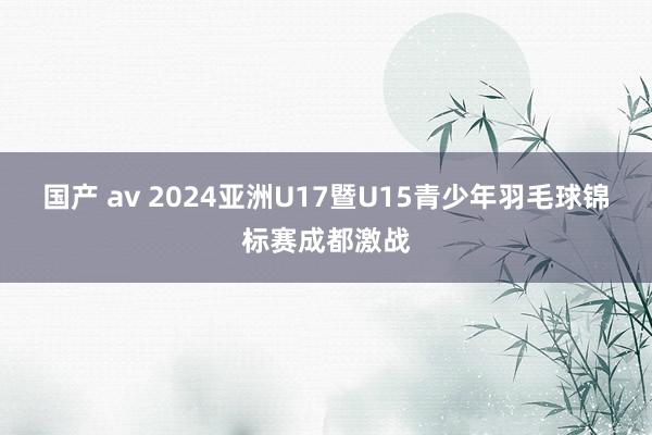 国产 av 2024亚洲U17暨U15青少年羽毛球锦标赛成都激战