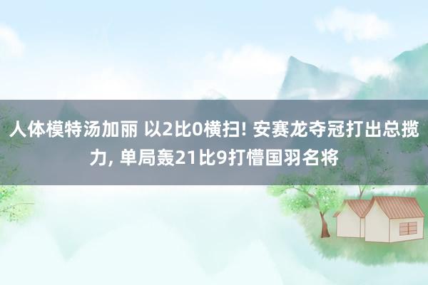 人体模特汤加丽 以2比0横扫! 安赛龙夺冠打出总揽力， 单局轰21比9打懵国羽名将