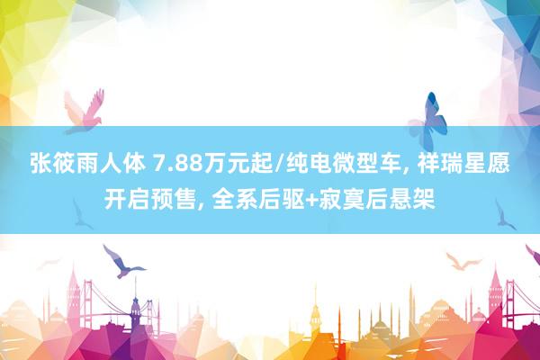 张筱雨人体 7.88万元起/纯电微型车， 祥瑞星愿开启预售， 全系后驱+寂寞后悬架