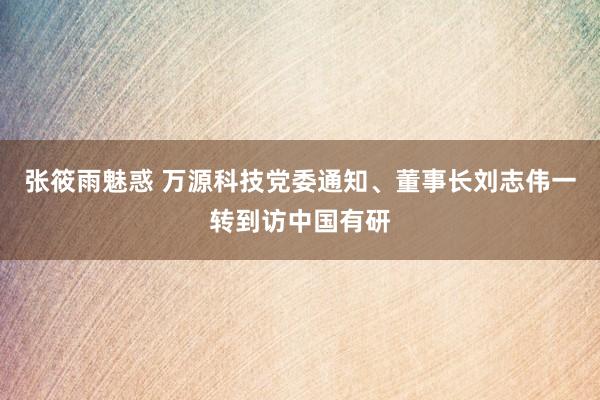 张筱雨魅惑 万源科技党委通知、董事长刘志伟一转到访中国有研