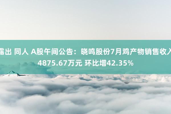 露出 同人 A股午间公告：晓鸣股份7月鸡产物销售收入4875.67万元 环比增42.35%